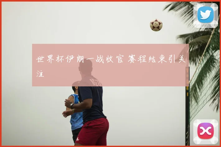 世界杯伊朗一战收官 赛程结束引关注