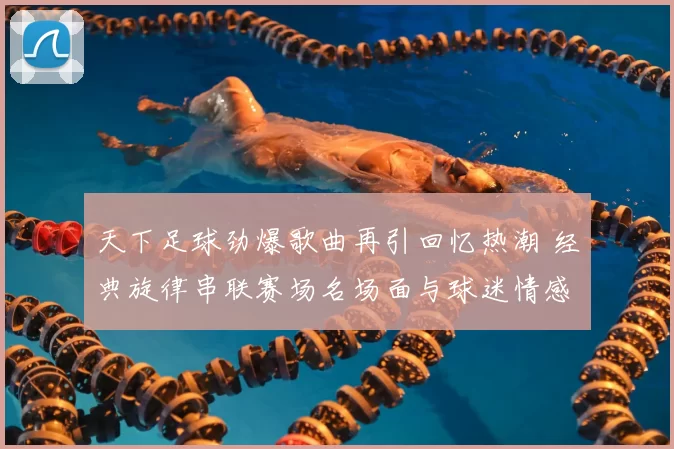 天下足球劲爆歌曲再引回忆热潮 经典旋律串联赛场名场面与球迷情感