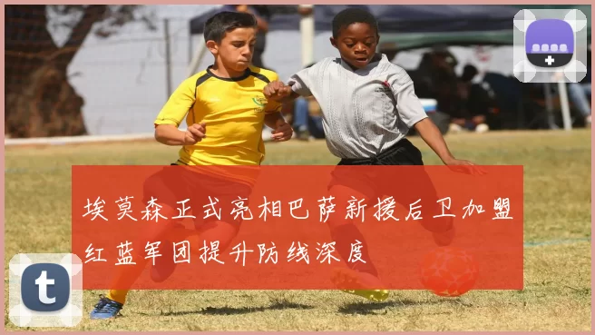 埃莫森正式亮相巴萨新援后卫加盟红蓝军团提升防线深度