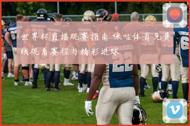 世界杯直播观赛指南 咪咕体育免费线观看赛程与精彩进球