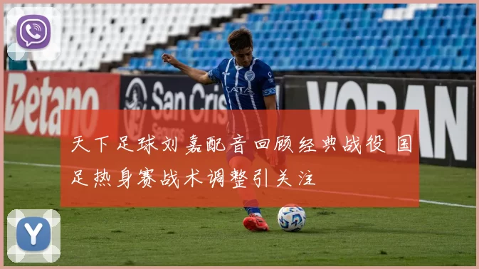 天下足球刘嘉配音回顾经典战役 国足热身赛战术调整引关注