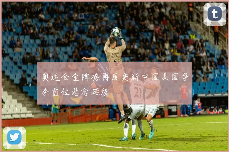 奥运会金牌榜再度更新中国美国争夺首位悬念延续