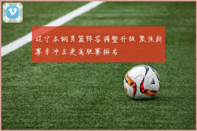 辽宁本钢男篮阵容调整升级 聚焦新赛季冲击更高联赛排名