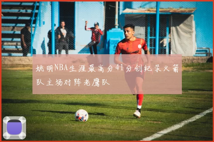 姚明NBA生涯最高分41分创纪录火箭队主场对阵老鹰队