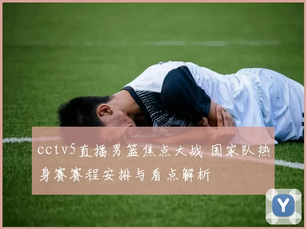 cctv5直播男篮焦点大战 国家队热身赛赛程安排与看点解析