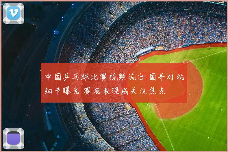 中国乒乓球比赛视频流出 国手对抗细节曝光 赛场表现成关注焦点
