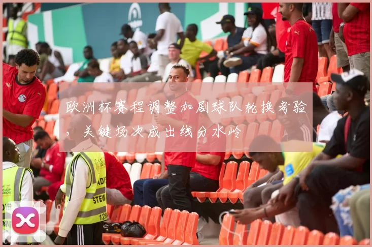欧洲杯赛程调整加剧球队轮换考验，关键场次成出线分水岭