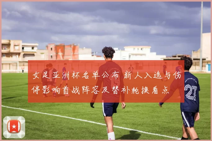 女足亚洲杯名单公布 新人入选与伤停影响首战阵容及替补轮换看点