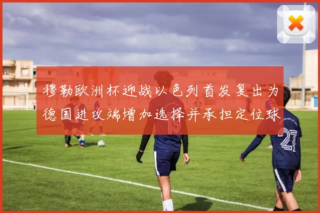 穆勒欧洲杯迎战以色列首发复出为德国进攻端增加选择并承担定位球重任
