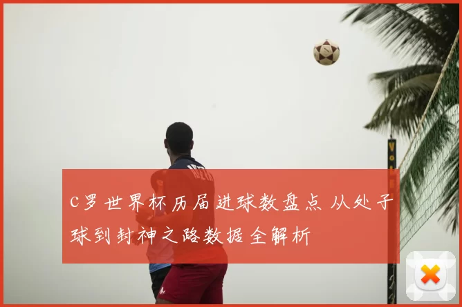 c罗世界杯历届进球数盘点 从处子球到封神之路数据全解析