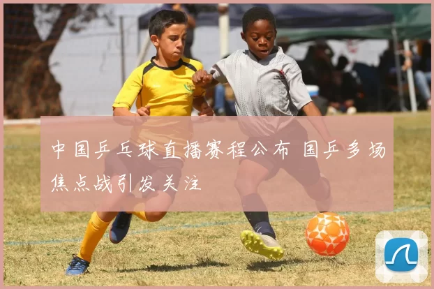 中国乒乓球直播赛程公布 国乒多场焦点战引发关注