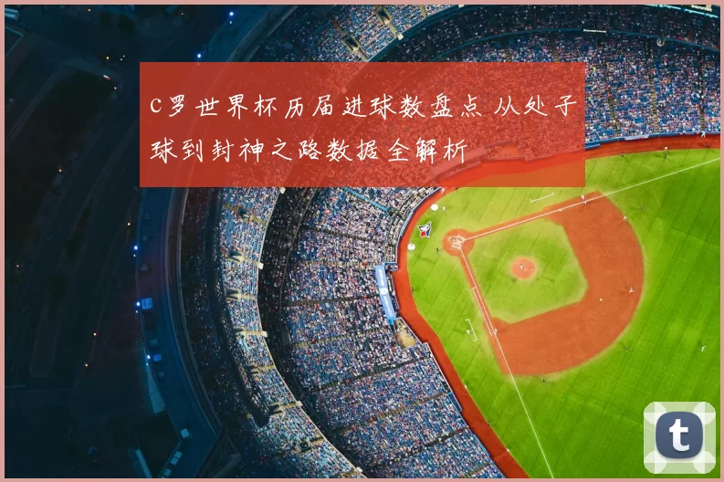 c罗世界杯历届进球数盘点 从处子球到封神之路数据全解析