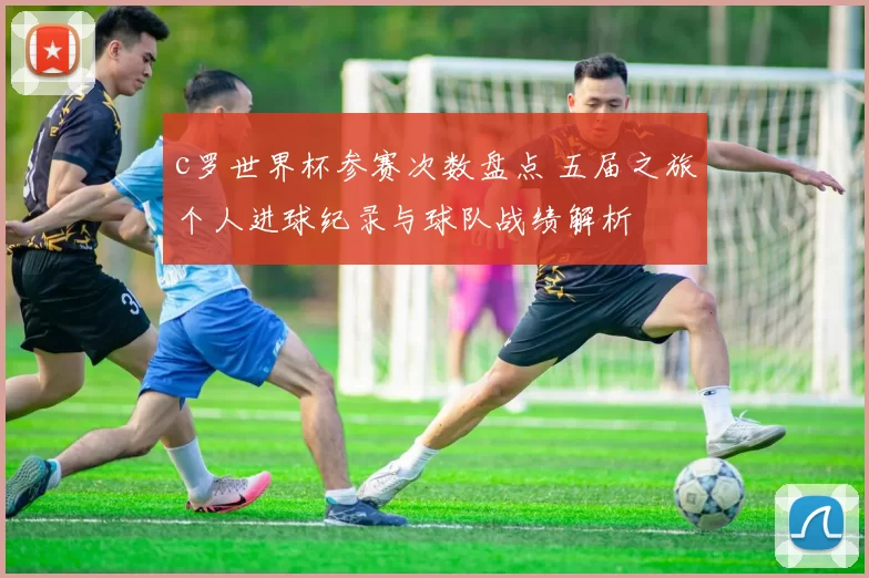 c罗世界杯参赛次数盘点 五届之旅个人进球纪录与球队战绩解析