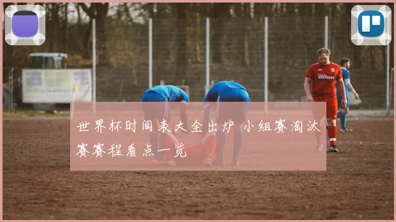 世界杯时间表大全出炉 小组赛淘汰赛赛程看点一览