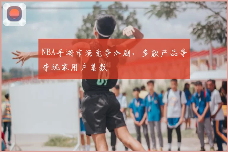NBA手游市场竞争加剧，多款产品争夺玩家用户基数