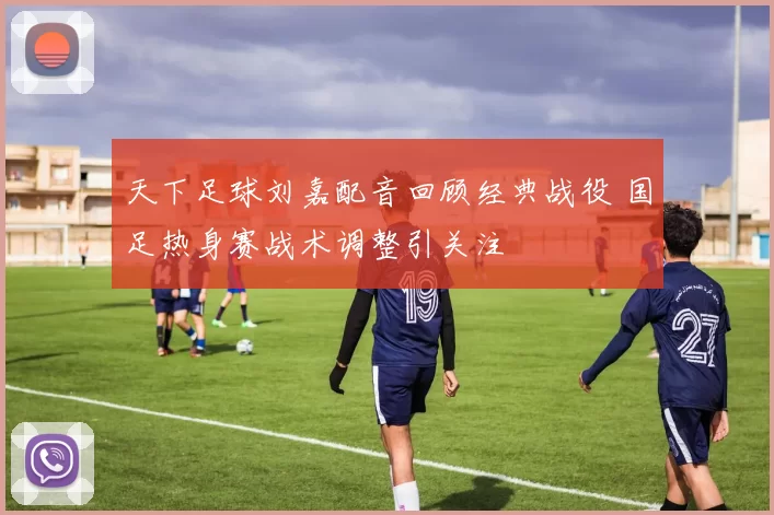天下足球刘嘉配音回顾经典战役 国足热身赛战术调整引关注