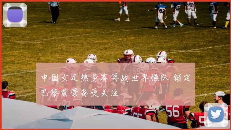 中国女足热身赛再战世界强队 锁定巴黎前景备受关注