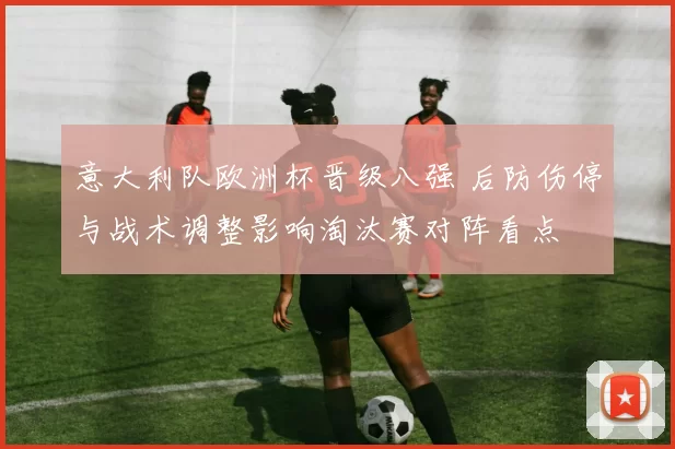 意大利队欧洲杯晋级八强 后防伤停与战术调整影响淘汰赛对阵看点