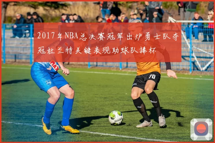 2017年NBA总决赛冠军出炉勇士队夺冠杜兰特关键表现助球队捧杯