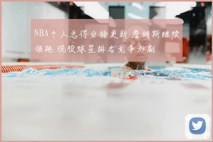 NBA个人总得分榜更新 詹姆斯继续领跑 现役球星排名竞争加剧