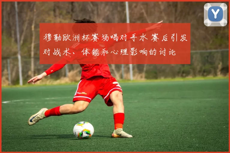 穆勒欧洲杯赛场喝对手水 赛后引发对战术、体能和心理影响的讨论