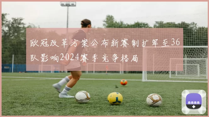 欧冠改革方案公布新赛制扩军至36队影响2024赛季竞争格局
