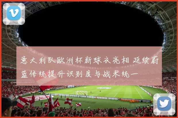 意大利队欧洲杯新球衣亮相 延续蔚蓝传统提升识别度与战术统一
