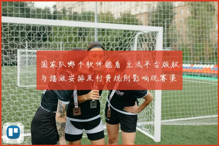 国家队哪个软件能看 主流平台版权与播放安排及付费规则影响观赛渠道
