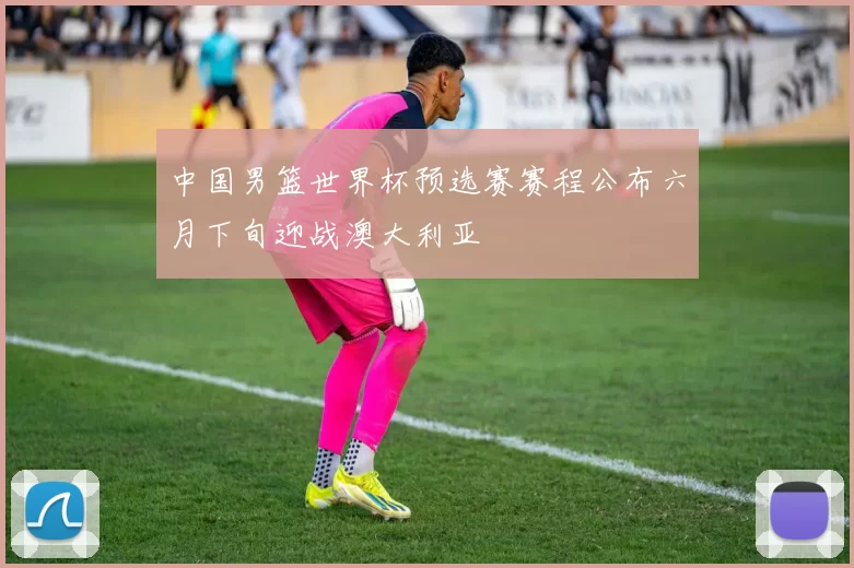 中国男篮世界杯预选赛赛程公布六月下旬迎战澳大利亚