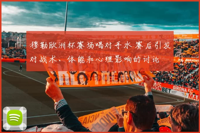 穆勒欧洲杯赛场喝对手水 赛后引发对战术、体能和心理影响的讨论