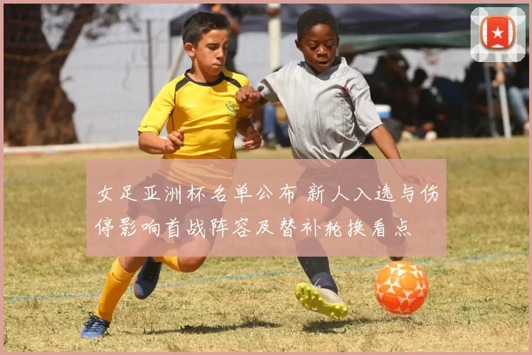 女足亚洲杯名单公布 新人入选与伤停影响首战阵容及替补轮换看点