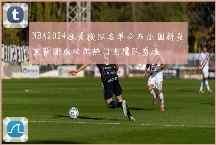 NBA2024选秀模拟名单公布法国新星里萨谢成状元热门老鹰队首选