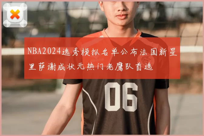 NBA2024选秀模拟名单公布法国新星里萨谢成状元热门老鹰队首选