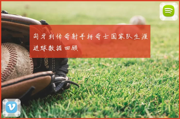 匈牙利传奇射手柯奇士国家队生涯进球数据回顾