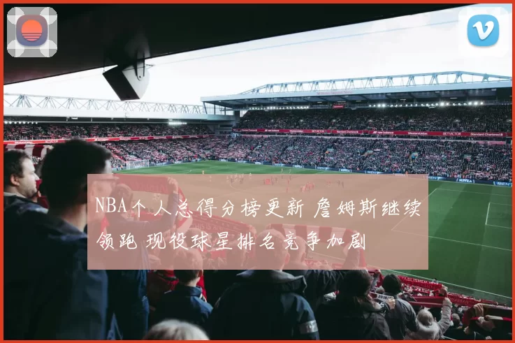 NBA个人总得分榜更新 詹姆斯继续领跑 现役球星排名竞争加剧