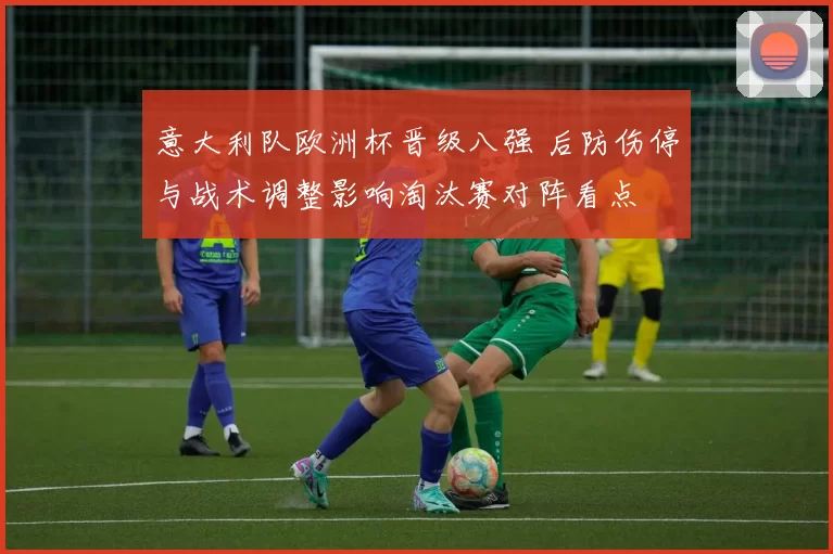 意大利队欧洲杯晋级八强 后防伤停与战术调整影响淘汰赛对阵看点