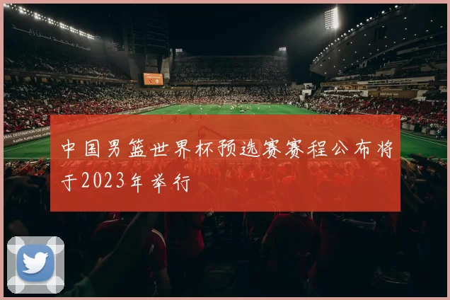 中国男篮世界杯预选赛赛程公布将于2023年举行