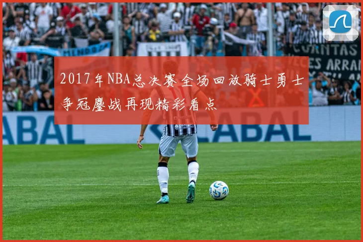 2017年NBA总决赛全场回放骑士勇士争冠鏖战再现精彩看点