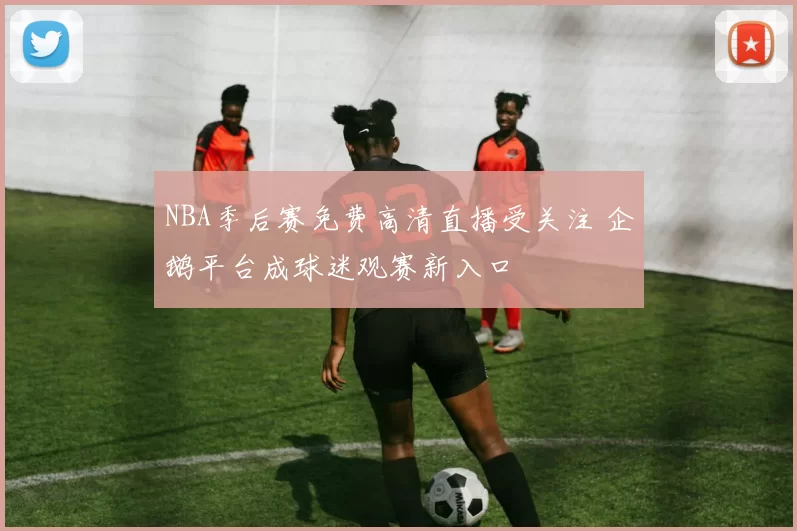 NBA季后赛免费高清直播受关注 企鹅平台成球迷观赛新入口