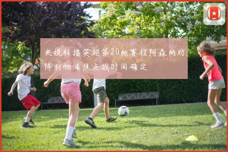 央视转播英超第20轮赛程阿森纳对阵利物浦焦点战时间确定