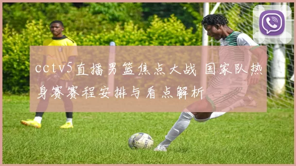 cctv5直播男篮焦点大战 国家队热身赛赛程安排与看点解析