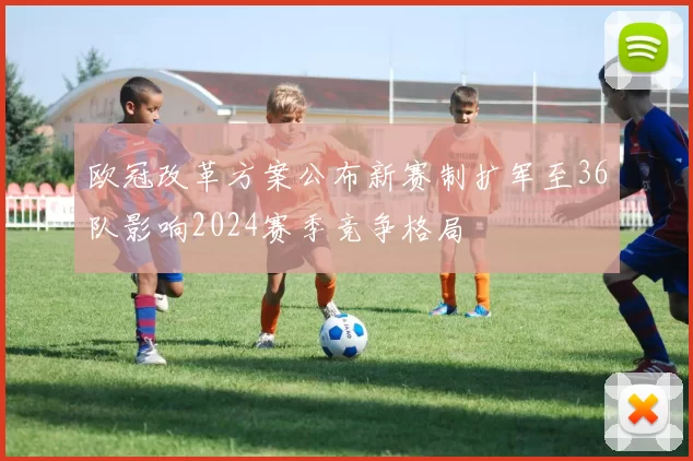 欧冠改革方案公布新赛制扩军至36队影响2024赛季竞争格局