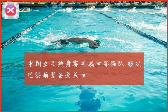 中国女足热身赛再战世界强队 锁定巴黎前景备受关注