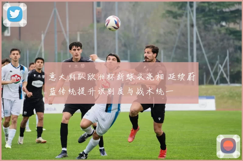 意大利队欧洲杯新球衣亮相 延续蔚蓝传统提升识别度与战术统一