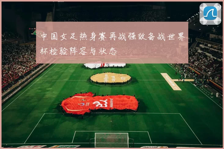 中国女足热身赛再战强敌备战世界杯检验阵容与状态