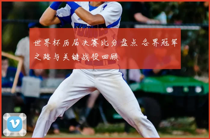 世界杯历届决赛比分盘点 各界冠军之路与关键战役回顾