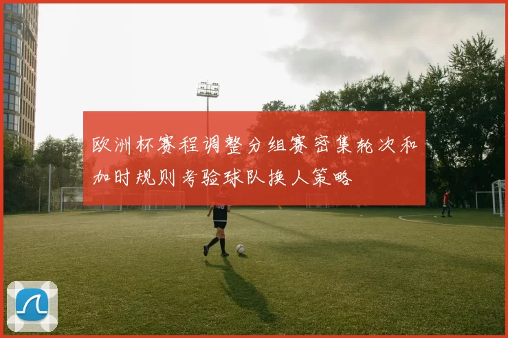欧洲杯赛程调整分组赛密集轮次和加时规则考验球队换人策略