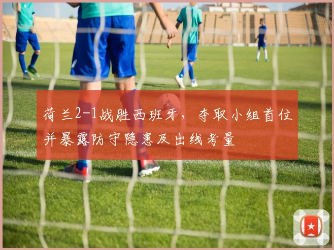 荷兰2-1战胜西班牙，夺取小组首位并暴露防守隐患及出线考量