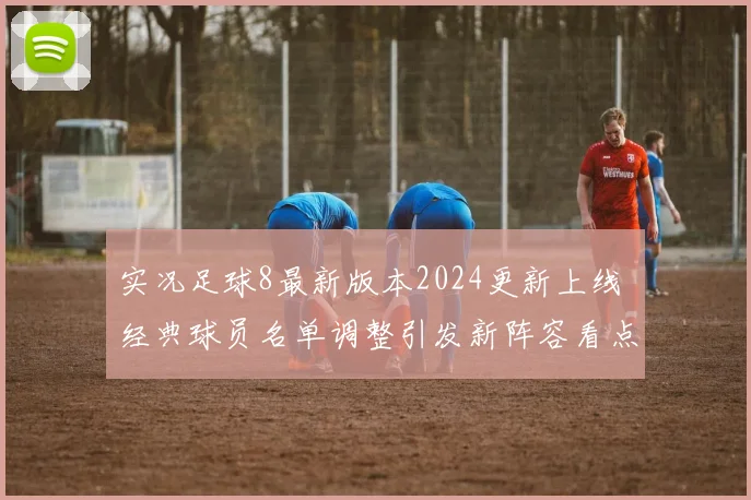 实况足球8最新版本2024更新上线 经典球员名单调整引发新阵容看点